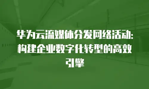 华为云流媒体分发网络活动：构建企业数字化转型的高效引擎