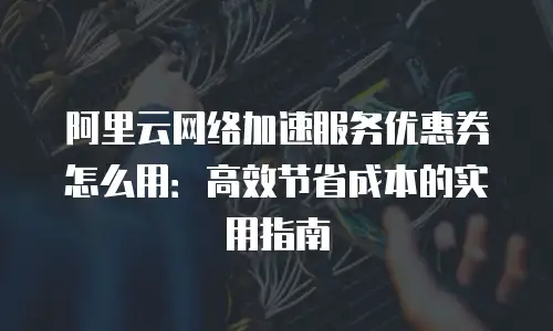 阿里云网络加速服务优惠券怎么用：高效节省成本的实用指南