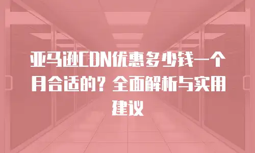 亚马逊CDN优惠多少钱一个月合适的？全面解析与实用建议
