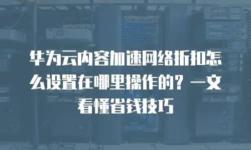 华为云内容加速网络折扣怎么设置在哪里操作的？一文看懂省钱技巧