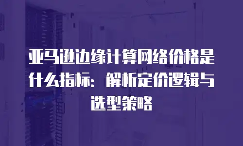 亚马逊边缘计算网络价格是什么指标：解析定价逻辑与选型策略