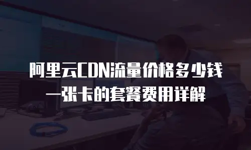阿里云CDN流量价格多少钱一张卡的套餐费用详解
