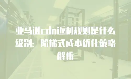 亚马逊cdn返利规则是什么级别：阶梯式成本优化策略解析