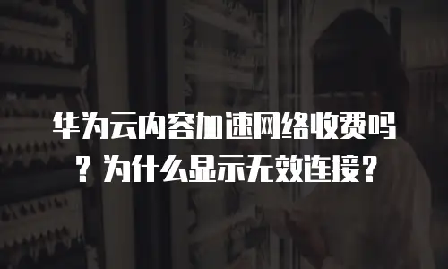 华为云内容加速网络收费吗？为什么显示无效连接？