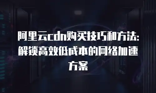 阿里云cdn购买技巧和方法：解锁高效低成本的网络加速方案