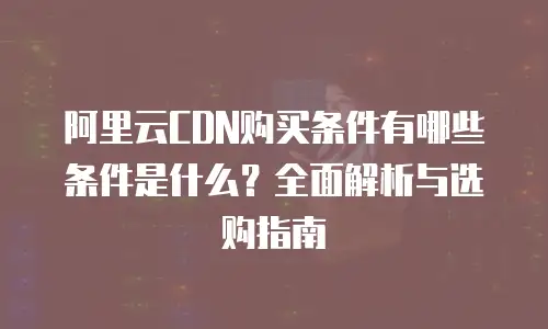 阿里云CDN购买条件有哪些条件是什么？全面解析与选购指南
