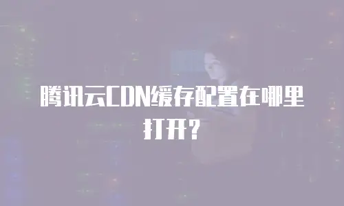 腾讯云CDN缓存配置在哪里打开？