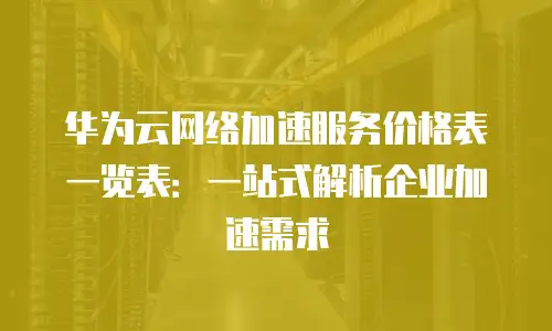 华为云网络加速服务价格表一览表：一站式解析企业加速需求