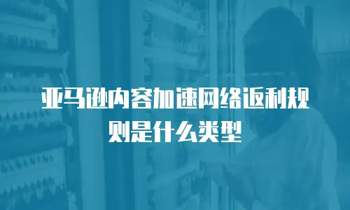 亚马逊内容加速网络返利规则是什么类型