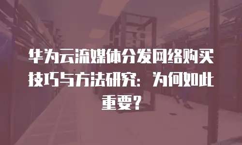 华为云流媒体分发网络购买技巧与方法研究：为何如此重要？