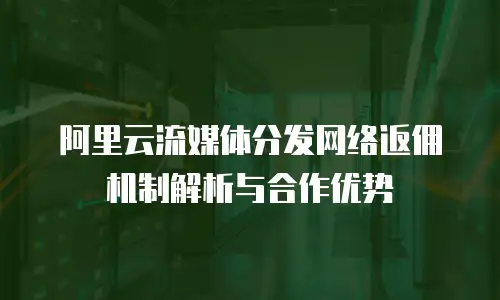 阿里云流媒体分发网络返佣机制解析与合作优势