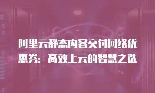 阿里云静态内容交付网络优惠券：高效上云的智慧之选