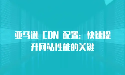 亚马逊 CDN 配置：快速提升网站性能的关键