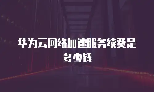 华为云网络加速服务续费是多少钱