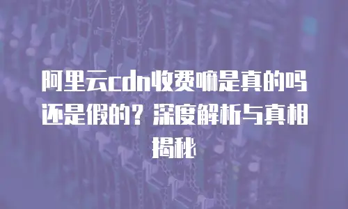 阿里云cdn收费嘛是真的吗还是假的？深度解析与真相揭秘