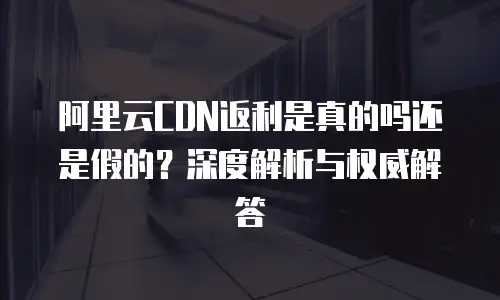 阿里云CDN返利是真的吗还是假的？深度解析与权威解答