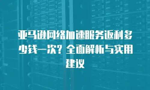 亚马逊网络加速服务返利多少钱一次？全面解析与实用建议