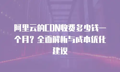 阿里云的CDN收费多少钱一个月？全面解析与成本优化建议