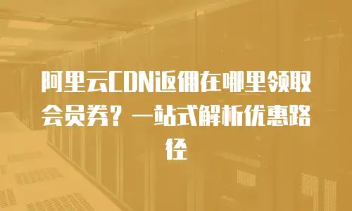 阿里云CDN返佣在哪里领取会员券？一站式解析优惠路径