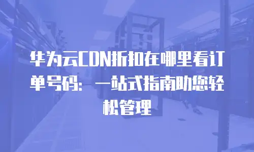 华为云CDN折扣在哪里看订单号码：一站式指南助您轻松管理