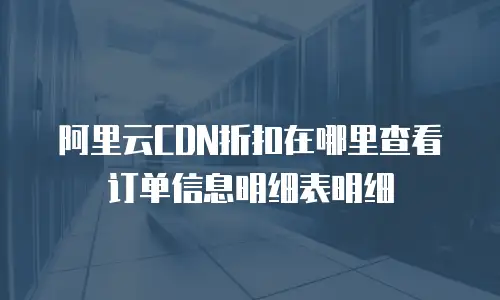 阿里云CDN折扣在哪里查看订单信息明细表明细