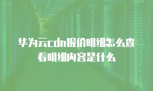 华为云cdn报价明细怎么查看明细内容是什么
