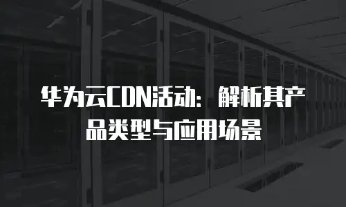 华为云CDN活动：解析其产品类型与应用场景