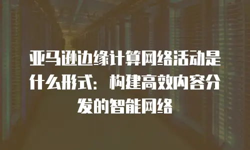 亚马逊边缘计算网络活动是什么形式：构建高效内容分发的智能网络