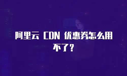 阿里云 CDN 优惠券怎么用不了？