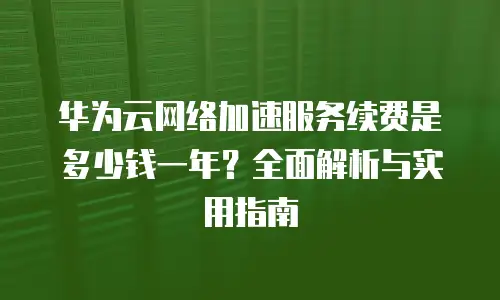 华为云网络加速服务续费是多少钱一年？全面解析与实用指南
