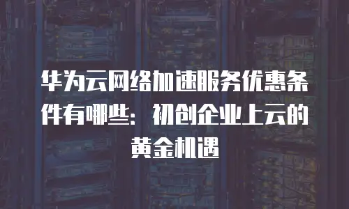 华为云网络加速服务优惠条件有哪些：初创企业上云的黄金机遇