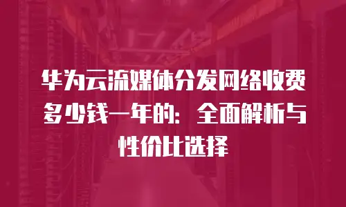 华为云流媒体分发网络收费多少钱一年的：全面解析与性价比选择