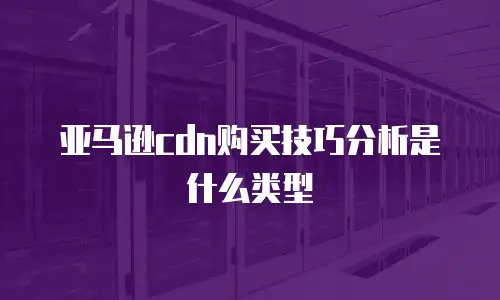 亚马逊cdn购买技巧分析是什么类型