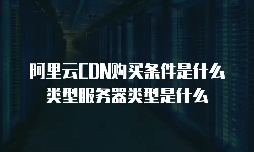 阿里云CDN购买条件是什么类型服务器类型是什么