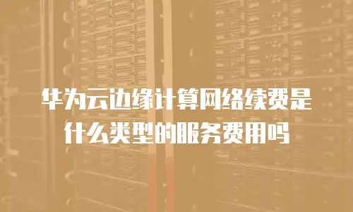 华为云边缘计算网络续费是什么类型的服务费用吗