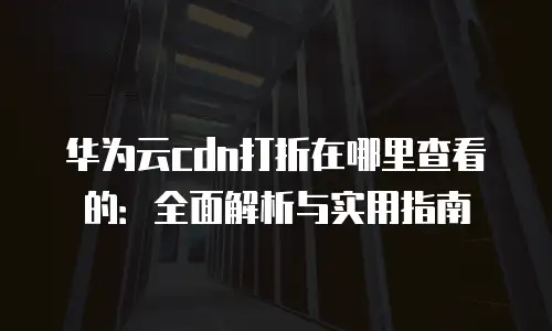 华为云cdn打折在哪里查看的：全面解析与实用指南