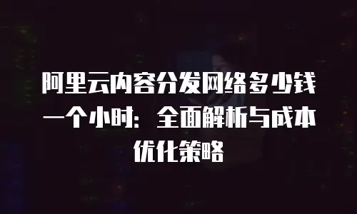 阿里云内容分发网络多少钱一个小时：全面解析与成本优化策略