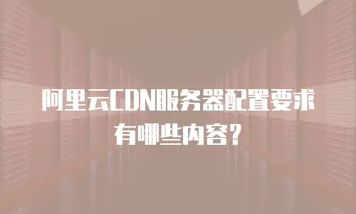 阿里云CDN服务器配置要求有哪些内容？