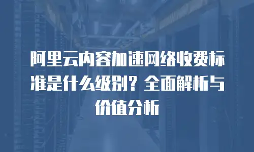 阿里云内容加速网络收费标准是什么级别？全面解析与价值分析