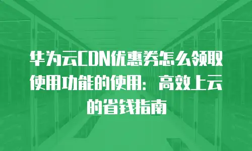 华为云CDN优惠券怎么领取使用功能的使用：高效上云的省钱指南