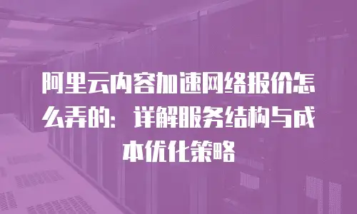 阿里云内容加速网络报价怎么弄的：详解服务结构与成本优化策略