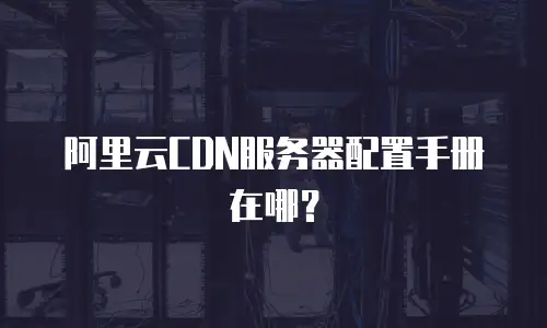 阿里云CDN服务器配置手册在哪？