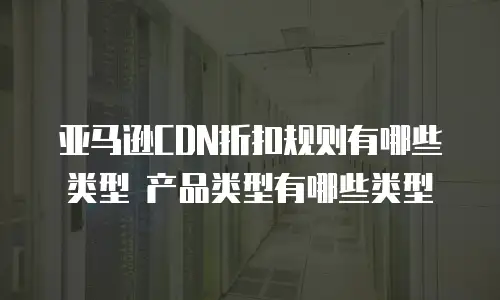亚马逊CDN折扣规则有哪些类型 产品类型有哪些类型