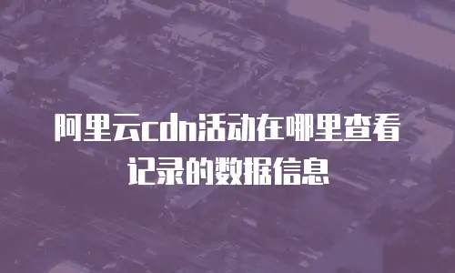 阿里云cdn活动在哪里查看记录的数据信息