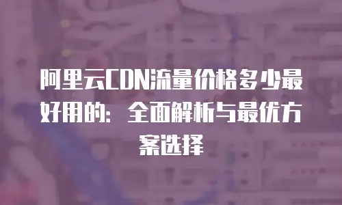 阿里云CDN流量价格多少最好用的：全面解析与最优方案选择