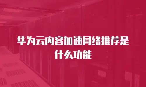 华为云内容加速网络推荐是什么功能