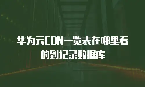 华为云CDN一览表在哪里看的到记录数据库