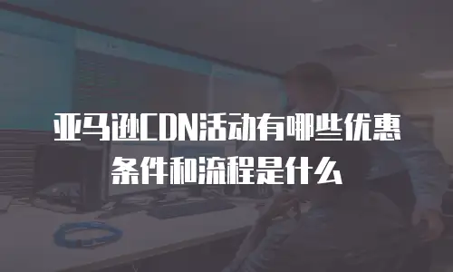 亚马逊CDN活动有哪些优惠条件和流程是什么