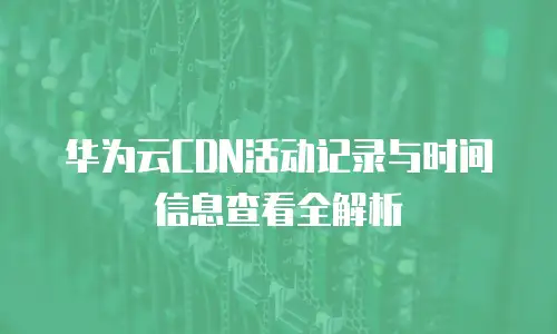 华为云CDN活动记录与时间信息查看全解析