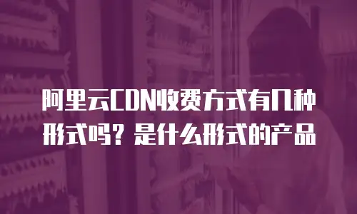 阿里云CDN收费方式有几种形式吗？是什么形式的产品